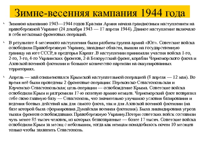Зимне-весенняя кампания 1944 года Зимнюю кампанию 1943—1944 годов Красная Армия начала грандиозным наступлением на правобережной Украине (24 декабря 1943 — 17 апреля 1944). Данное наступление включало в себя несколько фронтовых операций. В результате 4-месячного наступления были разбиты группа армий «Юг». Советские войска освободили Правобережную Украину, западные области, вышли на государственную границу на юге СССР, в предгорья Карпат .В наступлении принимали участия войска 1-го, 2-го, 3-го, 4-го Украинских фронтов, 2-й Белорусский фронт, корабли Черноморского флота и Азовской военной флотилии и большое количество партизан на оккупированных территориях. Апрель — май ознаменовался Крымской наступательной операцией (8 апреля — 12 мая). Во время неё были проведены 2 фронтовые операции: Перекопско-Севастопольская и Керченско-Севастопольская; цель операции — освобождение Крыма. Советские войска освободили Крым и разгромили 17-ю полевую армию немцев. Черноморский флот возвратил себе свою главную базу — Севастополь, что значительно улучшило условия базирования и ведения боевых действий как для самого флота, так и для Азовской военной флотилии (на базе которой была сформирована Дунайская военная флотилия). Была ликвидирована угроза тылам фронтов освобождавших Правобережную Украину.Потери советских войск составили чуть менее 85 тысяч человек, из которых безвозвратные — более 17 тысяч. Советские войска освободили Крым за месяц с небольшим, тогда как немцам понадобилось почти 10 месяцев только чтобы захватить Севастополь. 