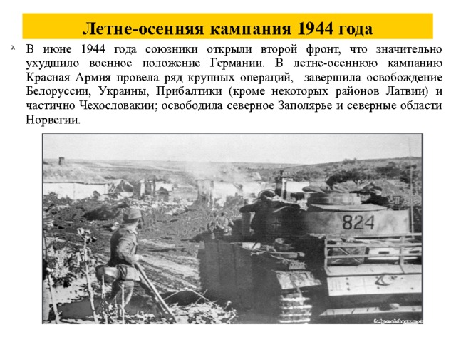 Летне-осенняя кампания 1944 года В июне 1944 года союзники открыли второй фронт, что значительно ухудшило военное положение Германии. В летне-осеннюю кампанию Красная Армия провела ряд крупных операций, завершила освобождение Белоруссии, Украины, Прибалтики (кроме некоторых районов Латвии) и частично Чехословакии; освободила северное Заполярье и северные области Норвегии. 