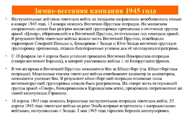 Зимне-весенняя кампания 1945 года Наступательные действия советских войск на западном направлении возобновились только в январе 1945 года. 13 января началась Восточно-Прусская операция. На малавском направлении целью был разгром малавской группировки противника и отсечения группы армий «Центр», оборонявшейся в Восточной Пруссии, от остальных сил немецких армий. В результате боёв советские войска заняли часть Восточной Пруссии, освободили территорию Северной Польши и, блокировав с Запада и Юго-Запада восточно-прусскую группировку противника, создали благоприятные условия для её последующего разгрома. С 10 февраля по 4 апреля была успешно проведена Восточно-Померанская операция (северо-восточнее Берлина), в которой участвовали войска 1-го Белорусского фронта. В это же время в Восточной Пруссии начинаются бои за Кёнигсберг (см. Кёнигсбергская операция). Медленным темпом советские войска отвоёвывают километр за километром, начинаются уличные бои. В результате кёнигсбергской операции основные силы восточнопрусской группировки немцев были разгромлены. На севере часть отступившей группы армий «Север», блокированная в Курляндском котле, продолжала сопротивление до самой капитуляции Германии. 16 апреля 1945 года началась Берлинская наступательная операция советских войск. 25 апреля 1945 года советские войска на реке Эльба впервые встретились с американскими войсками, наступавшими с Запада. 2 мая 1945 года гарнизон Берлина капитулировал.   