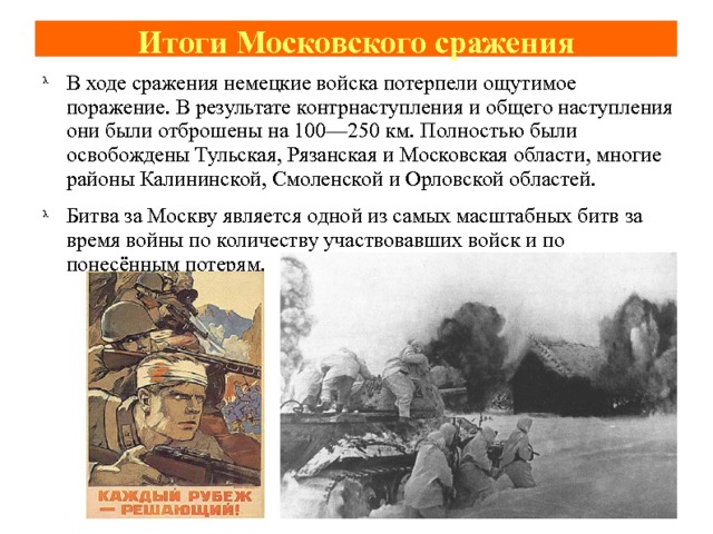 Итоги Московского сражения В ходе сражения немецкие войска потерпели ощутимое поражение. В результате контрнаступления и общего наступления они были отброшены на 100—250 км. Полностью были освобождены Тульская, Рязанская и Московская области, многие районы Калининской, Смоленской и Орловской областей. Битва за Москву является одной из самых масштабных битв за время войны по количеству участвовавших войск и по понесённым потерям. 