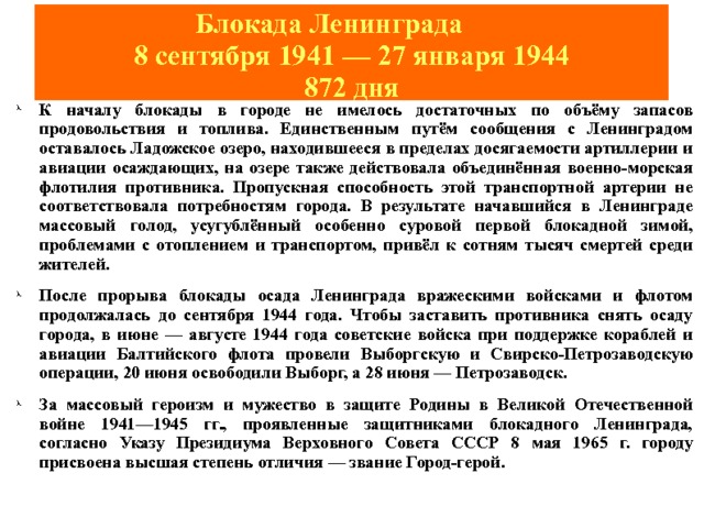 Блокада Ленинграда   8 сентября 1941 — 27 января 1944  872 дня К началу блокады в городе не имелось достаточных по объёму запасов продовольствия и топлива. Единственным путём сообщения с Ленинградом оставалось Ладожское озеро, находившееся в пределах досягаемости артиллерии и авиации осаждающих, на озере также действовала объединённая военно-морская флотилия противника. Пропускная способность этой транспортной артерии не соответствовала потребностям города. В результате начавшийся в Ленинграде массовый голод, усугублённый особенно суровой первой блокадной зимой, проблемами с отоплением и транспортом, привёл к сотням тысяч смертей среди жителей. После прорыва блокады осада Ленинграда вражескими войсками и флотом продолжалась до сентября 1944 года. Чтобы заставить противника снять осаду города, в июне — августе 1944 года советские войска при поддержке кораблей и авиации Балтийского флота провели Выборгскую и Свирско-Петрозаводскую операции, 20 июня освободили Выборг, а 28 июня — Петрозаводск. За массовый героизм и мужество в защите Родины в Великой Отечественной войне 1941—1945 гг., проявленные защитниками блокадного Ленинграда, согласно Указу Президиума Верховного Совета СССР 8 мая 1965 г. городу присвоена высшая степень отличия — звание Город-герой. 