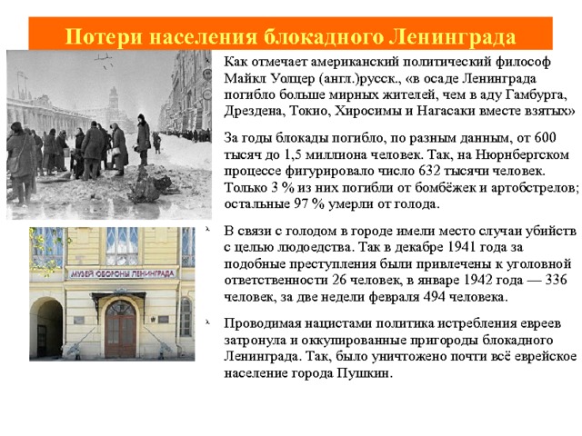 Потери населения блокадного Ленинграда Как отмечает американский политический философ Майкл Уолцер (англ.)русск., «в осаде Ленинграда погибло больше мирных жителей, чем в аду Гамбурга, Дрездена, Токио, Хиросимы и Нагасаки вместе взятых» За годы блокады погибло, по разным данным, от 600 тысяч до 1,5 миллиона человек. Так, на Нюрнбергском процессе фигурировало число 632 тысячи человек. Только 3 % из них погибли от бомбёжек и артобстрелов; остальные 97 % умерли от голода. В связи с голодом в городе имели место случаи убийств с целью людоедства. Так в декабре 1941 года за подобные преступления были привлечены к уголовной ответственности 26 человек, в январе 1942 года — 336 человек, за две недели февраля 494 человека. Проводимая нацистами политика истребления евреев затронула и оккупированные пригороды блокадного Ленинграда. Так, было уничтожено почти всё еврейское население города Пушкин. 