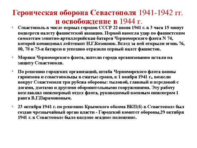 Героическая оборона Севастополя 1941-1942 гг.   и освобождение в 1944 г.    Севастополь в числе первых городов СССР 22 июня 1941 г. в 3 часа 15 минут подвергся налету фашистской авиации. Первой нанесла удар по фашистским самолетам зенитно-артиллерийская батарея Черноморского флота N 74, которой командовал лейтенант И.Г.Козовник. Вслед за ней открыли огонь 76, 80, 78 и 75-я батареи и успешно отразили первый налет фашистов. Моряки Черноморского флота, жители города организованно встали на защиту Севастополя. По решению городских организаций, штаба Черноморского флота воины гарнизона и севастопольцы в сжатые сроки, к 1 ноября 1941 г., возвели вокруг Севастополя три рубежа обороны: тыловой, главный и передовой с догами, дзотами и другими оборонительными сооружениями. Эту работу возглавлял инженерный отдел флота, руководимый военным инженером 1 ранга В.Г.Парамоновым. 23 октября 1941 г. по решению Крымского обкома ВКП(б) в Севастополе был создан чрезвычайный орган власти - Городской комитет обороны,29 октября 1941 г. в Севастополе было введено осадное положение. 