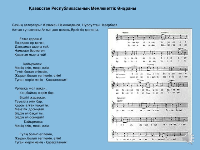  Қазақстан Республикасының Мемлекеттiк Әнұраны     Сөзінің авторлары: Жұмекен Нәжимиденов, Нұрсұлтан Назарбаев Алтын күн аспаны,Алтын дән даласы,Ерліктің дастаны,    Еліме қарашы!  Ежелден ер деген,  Даңқымыз шықты ғой.  Намысын бермеген,  Қазағым мықты ғой!    Қайырмасы:  Менің елім, менің елім,  Гүлің болып егілемін,  Жырың болып төгілемін, елім!  Туған жерім менің - Қазақстаным!  Ұрпаққа жол ашқан,  Кең байтақ жерім бар.    Бірлігі жарасқан,  Тәуелсіз елім бар.  Қарсы алған уақытты,  Мәңгілік досындай.  Біздің ел бақытты,  Біздің ел осындай!  Қайырмасы:  Менің елім, менің елім,     Гүлің болып егілемін,  Жырың болып төгілемін, елім!  Туған жерім менің - Қазақстаным!  