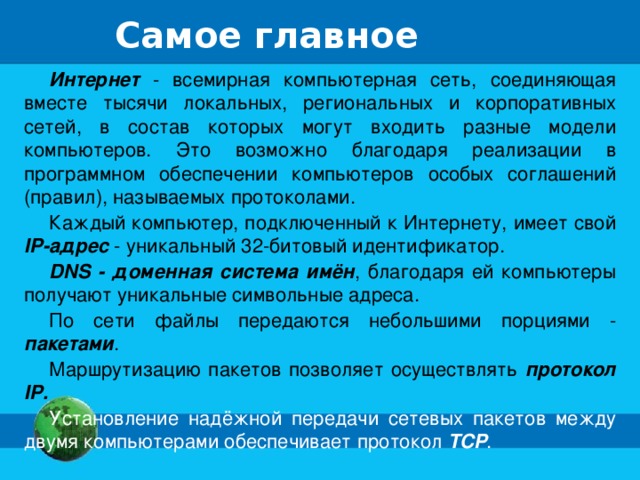 Самое главное Интернет - всемирная компьютерная сеть, соединяющая вместе тысячи локальных, региональных и корпоративных сетей, в состав которых могут входить разные модели компьютеров. Это возможно благодаря реализации в программном обеспечении компьютеров особых соглашений (правил), называемых протоколами. Каждый компьютер, подключенный к Интернету, имеет свой IP-адрес - уникальный 32-битовый идентификатор. DNS - доменная система имён , благодаря ей компьютеры получают уникальные символьные адреса. По сети файлы передаются небольшими порциями - пакетами . Маршрутизацию пакетов позволяет осуществлять протокол IP. Установление надёжной передачи сетевых пакетов между двумя компьютерами обеспечивает протокол TCP . 