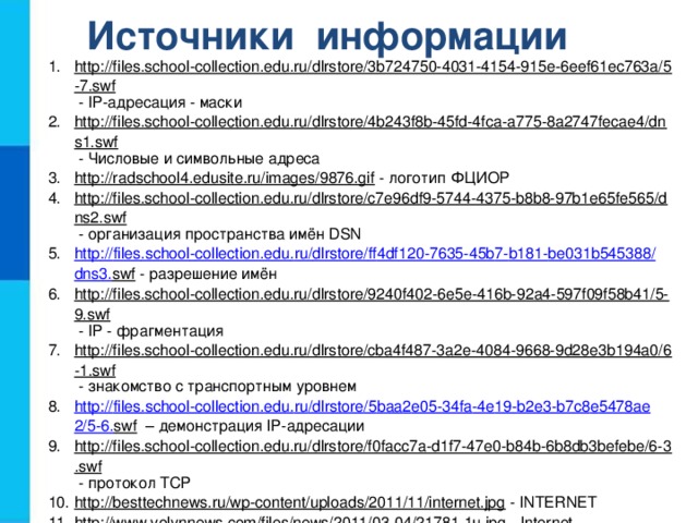 Источники информации http://files.school-collection.edu.ru/dlrstore/3b724750-4031-4154-915e-6eef61ec763a/5-7.swf  - IP-адресация - маски http://files.school-collection.edu.ru/dlrstore/4b243f8b-45fd-4fca-a775-8a2747fecae4/dns1.swf  - Числовые и символьные адреса http://radschool4.edusite.ru/images/9876.gif  - логотип ФЦИОР http://files.school-collection.edu.ru/dlrstore/c7e96df9-5744-4375-b8b8-97b1e65fe565/dns2.swf  - организация пространства имён DSN http :// files . school - collection . edu . ru / dlrstore / ff 4 df 120-7635-45 b 7- b 181- be 031 b 545388/ dns 3. swf  - разрешение имён http://files.school-collection.edu.ru/dlrstore/9240f402-6e5e-416b-92a4-597f09f58b41/5-9.swf  - IP - фрагментация http://files.school-collection.edu.ru/dlrstore/cba4f487-3a2e-4084-9668-9d28e3b194a0/6-1.swf  - знакомство с транспортным уровнем http :// files . school - collection . edu . ru / dlrstore /5 baa 2 e 05-34 fa -4 e 19- b 2 e 3- b 7 c 8 e 5478 ae 2/5-6. swf – демонстрация IP-адресации http://files.school-collection.edu.ru/dlrstore/f0facc7a-d1f7-47e0-b84b-6b8db3befebe/6-3.swf  - протокол TCP http://besttechnews.ru/wp-content/uploads/2011/11/internet.jpg  - INTERNET http://www.volynnews.com/files/news/2011/03-04/21781-1u.jpg  - Internet http://files.school-collection.edu.ru/dlrstore/e7c42ce3-4b84-4962-a06b-dddae6e45424/5-8.swf  - IP - маршрутизация http :// files . school - collection . edu . ru / dlrstore / fd 7 a 3902-5 a 1 d -42 b 7-91 a 0- ff 32501 f 55 da /5-1. swf  - знакомство с сетевым уровнем 
