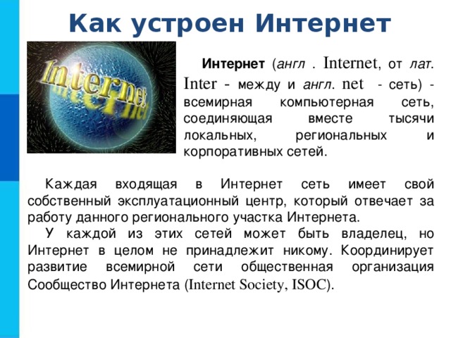 Как устроен Интернет Интернет ( англ . Internet , от лат . Inter - между и англ . net - сеть) - всемирная компьютерная сеть, соединяющая вместе тысячи локальных, региональных и корпоративных сетей. Каждая входящая в Интернет сеть имеет свой собственный эксплуатационный центр, который отвечает за работу данного регионального участка Интернета. У каждой из этих сетей может быть владелец, но Интернет в целом не принадлежит никому. Координирует развитие всемирной сети общественная организация Сообщество Интернета ( Internet Society, ISOC ). 