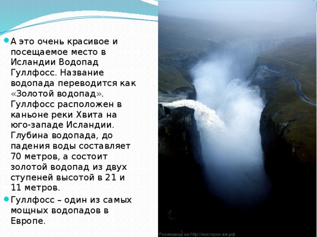 А это очень красивое и посещаемое место в Исландии Водопад Гуллфосс. Название водопада переводится как «Золотой водопад». Гуллфосс расположен в каньоне реки Хвита на юго-западе Исландии. Глубина водопада, до падения воды составляет 70 метров, а состоит золотой водопад из двух ступеней высотой в 21 и 11 метров. Гуллфосс – один из самых мощных водопадов в Европе. 