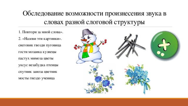 Обследование возможности произнесения звука в словах разной слоговой структуры 1. Повтори за мной слова». 2. «Назови эти картинки». снеговик гвозди пуговица гости мозаика кузнецы пастух мимоза цветы уксус незабудка птенцы спутник заноза цветник мосты гнездо ученица 
