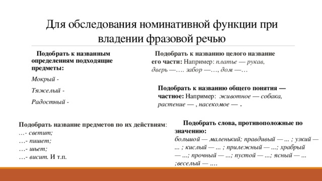 Для обследования номинативной функции при владении фразовой речью   Подобрать к названию целого название его части: Например: платье  —  рукав, дверь  —….  забор  —…,  дом  —…    Подобрать к названным определениям подходящие предметы: Мокрый - Тяжелый - Радостный - Подобрать к названию общего понятия — частное: Например: животное  —  собака, растение  — ,  насекомое  — .         Подобрать слова, противоположные по значению: большой — маленький; правдивый — ... ; узкий — ... ; кислый — ... ; прилежный — ...; храбрый — ...; прочный — ...; пустой — ...; ясный — ... ;веселый — ....  Подобрать название предметов по их действиям : … - светит; … -  пишет; … -  шьет; … -  висит.  И т.п. 