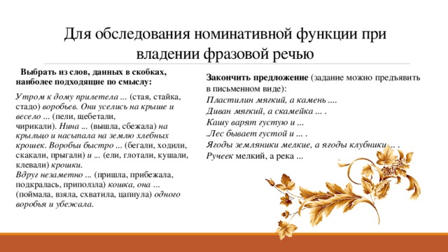 Для обследования номинативной функции при владении фразовой речью   Выбрать из слов, данных в скобках, наиболее подходящие по смыслу: Утром к дому прилетела ...  (стая, стайка, стадо)  воробьев. Они уселись на крыше и весело ...  (пели, щебетали, чирикали).  Нина ...  (вышла, сбежала)  на крыльцо и насыпала на землю хлебных крошек. Воробьи быстро ...  (бегали, ходили, скакали, прыгали)  и ...  (ели, глотали, кушали, клевали)  крошки. Вдруг незаметно ...  (пришла, прибежала, подкралась, приползла)  кошка, она  ... (поймала, взяла, схватила, цапнула)  одного воробья и убежала. Закончить предложение (задание можно предъявить в письменном виде): Пластилин мягкий, а камень .... Диван мягкий, а скамейка ... . Кашу варят густую и ... .Лес бывает густой и ... . Ягоды земляники мелкие, а ягоды клубники ... . Ручеек  мелкий, а река ...     