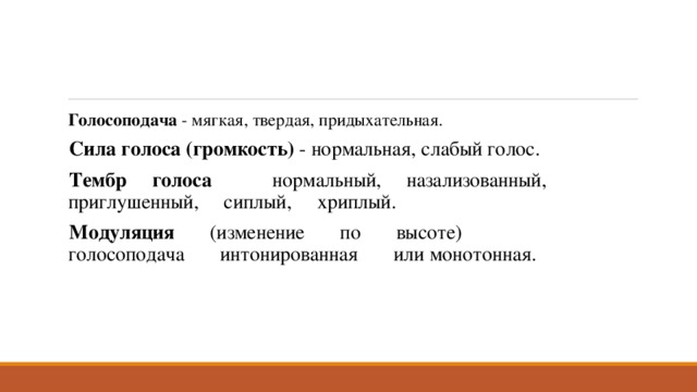 Голосоподача - мягкая, твердая, придыхательная. Сила голоса (громкость) - нормальная, слабый голос. Тембр голоса нормальный, назализованный, приглушенный, сиплый, хриплый. Модуляция (изменение по высоте) голосоподача интонированная или монотонная. 
