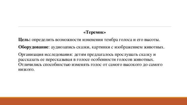 «Теремок» Цель: определить возможности изменения тембра голоса и его высоты. Оборудование : аудиозапись сказки, картинки с изображением животных. Организация исследования: детям предлагалось прослушать сказку и рассказать ее пересказывая в голосе особенности голосов животных. Отличились способностью изменять голос от самого высокого до самого низкого. 