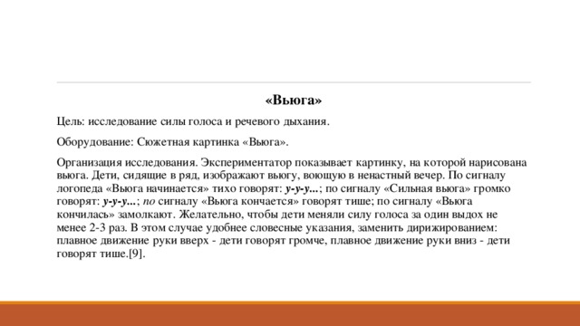 «Вьюга» Цель: исследование силы голоса и речевого дыхания. Оборудование: Сюжетная картинка «Вьюга». Организация исследования. Экспериментатор показывает картинку, на которой нарисована вьюга. Дети, сидящие в ряд, изображают вьюгу, воющую в ненастный вечер. По сигналу логопеда «Вьюга начинается» тихо говорят:  у-у-у... ; по сигналу «Сильная вьюга» громко говорят:  у-у-у... ;  по  сигналу «Вьюга кончается» говорят тише; по сигналу «Вьюга кончилась» замолкают. Желательно, чтобы дети меняли силу голоса за один выдох не менее 2-3 раз. В этом случае удобнее словесные указания, заменить дирижированием: плавное движение руки вверх - дети говорят громче, плавное движение руки вниз - дети говорят тише.[9]. 