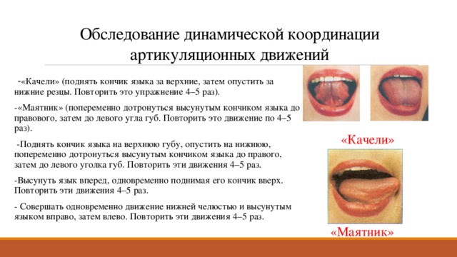 Обследование динамической координации артикуляционных движений   - «Качели» (поднять кончик языка за верхние, затем опустить за нижние резцы. Повторить это упражнение 4–5 раз). -«Маятник» (попеременно дотронуться высунутым кончиком языка до правового, затем до левого угла губ. Повторить это движение по 4–5 раз).   -Поднять кончик языка на верхнюю губу, опустить на нижнюю, попеременно дотронуться высунутым кончиком языка до правого, затем до левого уголка губ. Повторить эти движения 4–5 раз. -Высунуть язык вперед, одновременно поднимая его кончик вверх. Повторить эти движения 4–5 раз. - Совершать одновременно движение нижней челюстью и высунутым языком вправо, затем влево. Повторить эти движения 4–5 раз. «Качели» «Маятник» 