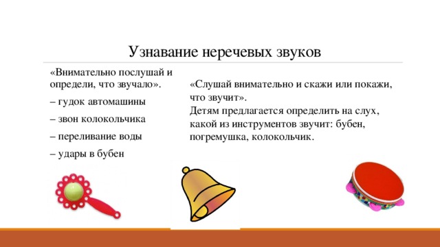   Узнавание неречевых звуков «Внимательно послушай и определи, что звучало». – гудок автомашины – звон колокольчика – переливание воды – удары в бубен «Слушай внимательно и скажи или покажи, что звучит». Детям предлагается определить на слух, какой из инструментов звучит: бубен, погремушка, колокольчик. 