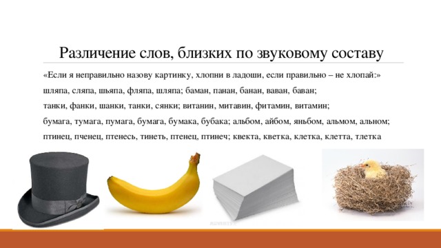 Различение слов, близких по звуковому составу «Если я неправильно назову картинку, хлопни в ладоши, если правильно – не хлопай:» шляпа, сляпа, шьяпа, фляпа, шляпа; баман, панан, банан, ваван, баван; танки, фанки, шанки, танки, сянки; витанин, митавин, фитамин, витамин; бумага, тумага, пумага, бумага, бумака, бубака; альбом, айбом, яньбом, альмом, альном; птинец, пченец, птенесь, тинеть, птенец, птинеч; квекта, кветка, клетка, клетта, тлетка 