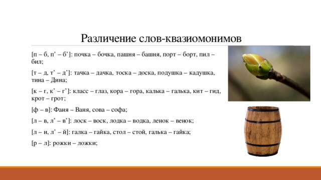Различение слов-квазиомонимов [п – б, п’ – б’]: почка – бочка, пашня – башня, порт – борт, пил – бил; [т – д, т’ – д’]: тачка – дачка, тоска – доска, подушка – кадушка, тина – Дина; [к – г, к’ – г’]: класс – глаз, кора – гора, калька – галька, кит – гид, крот – грот; [ф – в]: Фаня – Ваня, сова – софа; [л – в, л’ – в’]: лоск – воск, лодка – водка, ленок – венок; [л – и, л’ – й]: галка – гайка, стол – стой, галька – гайка; [р – л]: рожки – ложки; 