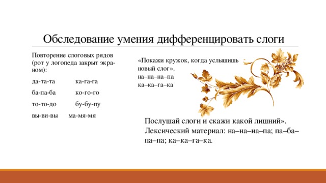 Обследование умения дифференцировать слоги Повторение слоговых рядов (рот у логопеда закрыт экра­ном): да-та-та  ка-га-га  ба-па-ба  ко-го-го  то-то-до  бу-бу-пу  вы-ви-вы  ма-мя-мя «Покажи кружок, когда услышишь новый слог». на–на–на–па ка–ка–га–ка Послушай слоги и скажи какой лишний». Лексический материал: на–на–на–па; па–ба–па–па; ка–ка–га–ка .  