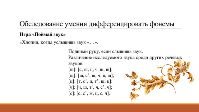 Обследование умения дифференцировать фонемы Игра «Поймай звук» «Хлопни, когда услышишь звук «…». Подними руку, если слышишь звук. Различение исследуемого звука среди других речевых звуков. [ш]: [с, ш, ц, ч, ш, щ]; [щ]: [ш, с’, щ, ч, ц, щ]; [ц]: [т, с’, ц, т’, ш, ц]; [ч]: [ч, ш, т’, ч, с’, ч]; [с]: [с, с’, ж, ц, с, ч]. 