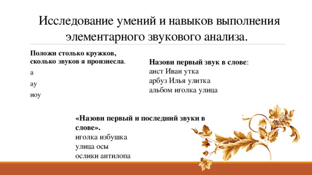   Исследование умений и навыков выполнения элементарного звукового анализа. Положи столько кружков, сколько звуков я произнесла . а ау иоу Назови первый звук в слове : аист Иван утка арбуз Илья улитка альбом иголка улица «Назови первый и последний звуки в слове». иголка избушка улица осы ослики антилопа 