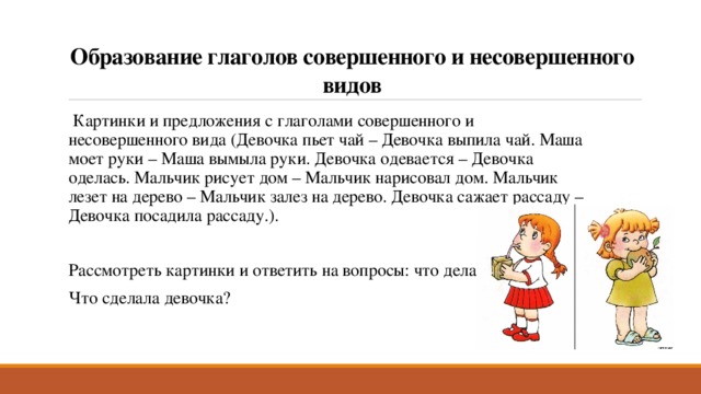 Образование глаголов совершенного и несовершенного видов   Картинки и предложения с глаголами совершенного и несовершенного вида (Девочка пьет чай – Девочка выпила чай. Маша моет руки – Маша вымыла руки. Девочка одевается – Девочка оделась. Мальчик рисует дом – Мальчик нарисовал дом. Мальчик лезет на дерево – Мальчик залез на дерево. Девочка сажает рассаду – Девочка посадила рассаду.). Рассмотреть картинки и ответить на вопросы: что делает девочка? Что сделала девочка? 