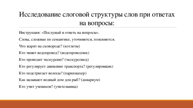 Исследование слоговой структуры слов при ответах на вопросы: Инструкция: «Послушай и ответь на вопросы». Слова, сложные по семантике, уточняются, поясняются. Что жарят на сковороде? (котлеты) Кто чинит водопровод? (водопроводчик) Кто проводит экскурсию? (экскурсовод) Кто регулирует движение транспорта? (регулировщик) Кто подстригает волосы? (парикмахер) Как называют водный дом для рыб? (аквариум) Кто учит учеников? (учительница) 