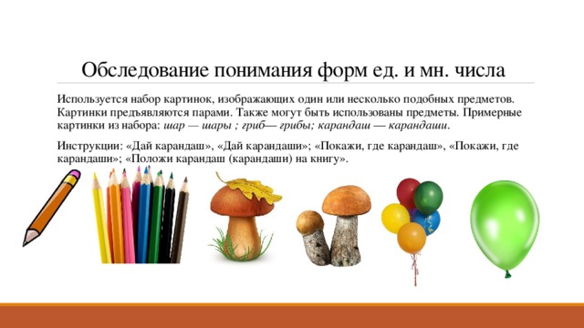 Обследование понимания форм ед. и мн. числа Используется набор картинок, изображающих один или несколько подобных предметов. Картинки предъявляются парами. Также могут быть использованы предметы. Примерные картинки из набора:  шар — шары ; гриб —  грибы; карандаш  —  карандаши. Инструкции: «Дай карандаш», «Дай карандаши»; «Покажи, где карандаш», «Покажи, где карандаши»; «Положи карандаш (карандаши) на книгу». 