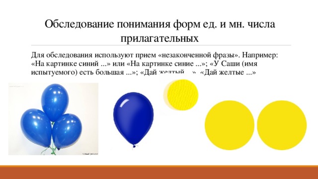 Обследование понимания форм ед. и мн. числа прилагательных Для обследования используют прием «незаконченной фразы». Например: «На картинке синий ...» или «На картинке синие ...»; «У Саши (имя испытуемого) есть большая ...»; «Дай желтый ...», «Дай желтые ...» 