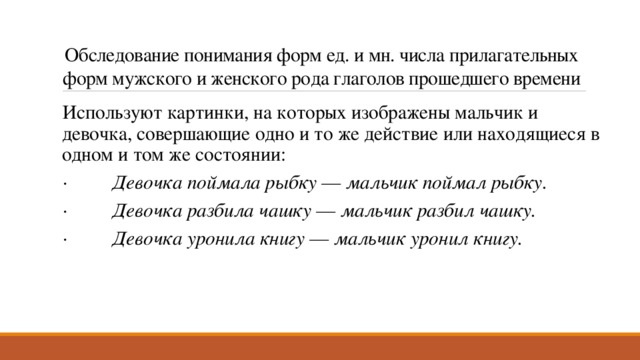 Обследование понимания форм ед. и мн. числа прилагательных форм мужского и женского рода глаголов прошедшего времени Используют картинки, на которых изображены мальчик и девочка, совершающие одно и то же действие или находящиеся в одном и том же состоянии: ·          Девочка поймала рыбку  —  мальчик поймал рыбку. ·          Девочка разбила чашку  —  мальчик разбил чашку. ·          Девочка уронила книгу  —  мальчик уронил книгу. 