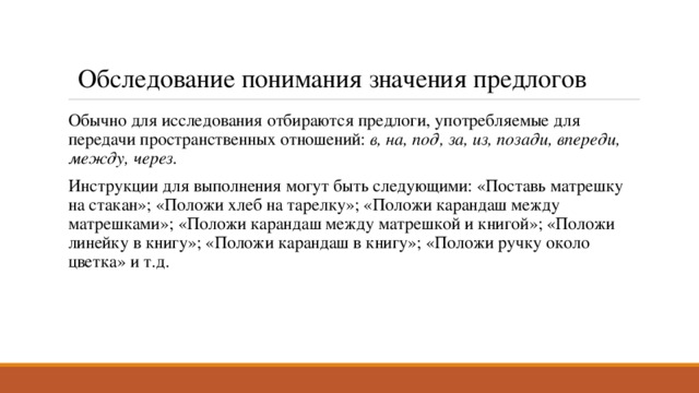 Обследование понимания значения предлогов Обычно для исследования отбираются предлоги, употребляемые для передачи пространственных отношений:  в, на, под, за, из, позади, впереди, между, через.  Инструкции для выполнения могут быть следующими: «Поставь матрешку на стакан»; «Положи хлеб на тарелку»; «Положи карандаш между матрешками»; «Положи карандаш между матрешкой и книгой»; «Положи линейку в книгу»; «Положи карандаш в книгу»; «Положи ручку около цветка» и т.д. 