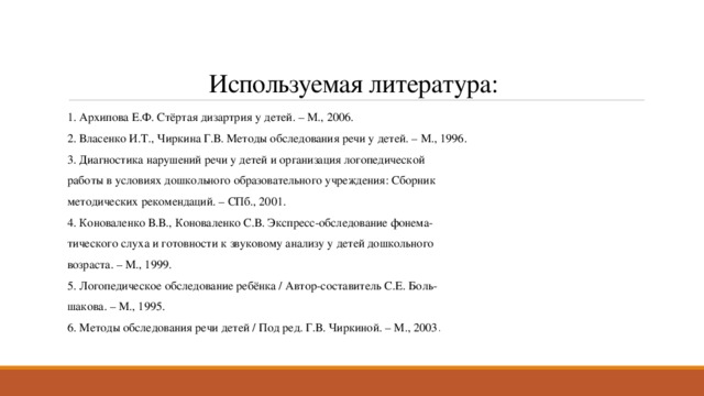 Используемая литература: 1. Архипова Е.Ф. Стёртая дизартрия у детей. – М., 2006. 2. Власенко И.Т., Чиркина Г.В. Методы обследования речи у детей. – М., 1996. 3. Диагностика нарушений речи у детей и организация логопедической работы в условиях дошкольного образовательного учреждения: Сборник методических рекомендаций. – СПб., 2001. 4. Коноваленко В.В., Коноваленко С.В. Экспресс-обследование фонема- тического слуха и готовности к звуковому анализу у детей дошкольного возраста. – М., 1999. 5. Логопедическое обследование ребёнка / Автор-составитель С.Е. Боль- шакова. – М., 1995. 6. Методы обследования речи детей / Под ред. Г.В. Чиркиной. – М., 2003 . 