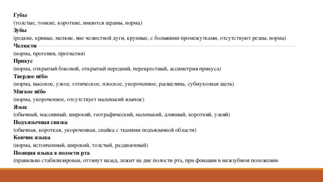 Губы  (толстые, тонкие, короткие, имеются шрамы, норма) Зубы  (редкие, кривые, мелкие, вне челюстной дуги, крупные, с боль­шими промежутками, отсутствуют резцы, норма) Челюсти  (норма, прогения, прогнатия) Прикус   (норма, открытый боковой, открытый передний, перекрестный, ассиметрия прикуса) Твердое нёбо  (норма, высокое, узкое, готическое, плоское, укороченное, рас­щелина, субмукозная щель) Мягкое нёбо  (норма, укороченное, отсутствует маленький язычок) Язык  (обычный, массивный, широкий, географический, маленький, длинный, короткий, узкий) Подъязычная связка  (обычная, короткая, укороченная, спайка с тканями подъ­язычной области) Кончик языка  (норма, истонченный, широкий, толстый, раздвоенный) Позиция языка в полости рта  (правильно стабилизирован, оттянут назад, лежит на дне полости рта, при фонации в межзубном положении ) 