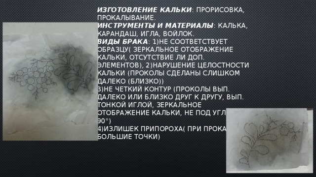 Изготовление кальки : прорисовка, прокалывание.  Инструменты и материалы : калька, карандаш, игла, войлок.  Виды брака : 1)не соответствует образцу( зеркальное отображение кальки, отсутствие ли доп. Элементов), 2)нарушение целостности кальки (проколы сделаны слишком далеко (близко))  3)НЕ ЧЕТКИЙ контур (проколы вып. Далеко или близко друг к другу, вып. Тонкой иглой, зеркальное отображение кальки, не под углом 90°)  4)излишек припороха( при прокал. Большие точки) 