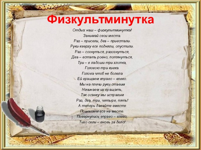 Физкультминутка Отдых наш – физкультминутка! Занимай свои места. Раз – присели, два – привстали. Руки кверху все подняли, опустили. Раз – согнуться, разогнуться, Два – встать ровно, потянуться, Три – в ладоши три хлопка, Головою три кивка. Голова чтоб не болела Ей вращаем вправо – влево. Мы на плечи руки ставим Начинаем их вращать, Так осанку мы исправим Раз, два, три, четыре, пять! А теперь давайте вместе Пошагаем все на месте. Повернулись вправо – влево, Тихо сели – вновь за дело! 