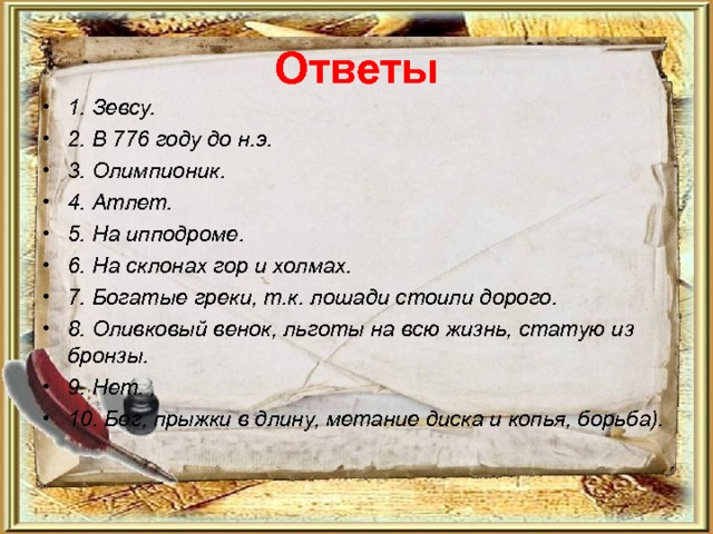Ответы 1. Зевсу. 2. В 776 году до н.э. 3. Олимпионик. 4. Атлет. 5. На ипподроме. 6. На склонах гор и холмах. 7. Богатые греки, т.к. лошади стоили дорого. 8. Оливковый венок, льготы на всю жизнь, статую из бронзы. 9. Нет. 10. Бег, прыжки в длину, метание диска и копья, борьба). 