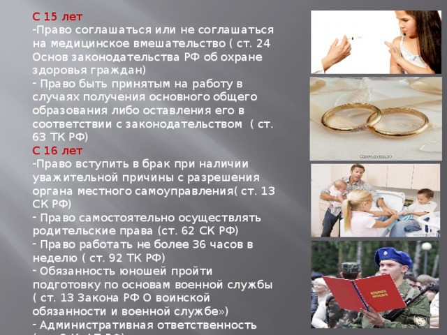 С 15 лет Право соглашаться или не соглашаться на медицинское вмешательство ( ст. 24 Основ законодательства РФ об охране здоровья граждан)  Право быть принятым на работу в случаях получения основного общего образования либо оставления его в соответствии с законодательством ( ст. 63 ТК РФ) С 16 лет Право вступить в брак при наличии уважительной причины с разрешения органа местного самоуправления( ст. 13 СК РФ)  Право самостоятельно осуществлять родительские права (ст. 62 СК РФ)  Право работать не более 36 часов в неделю ( ст. 92 ТК РФ)  Обязанность юношей пройти подготовку по основам военной службы ( ст. 13 Закона РФ О воинской обязанности и военной службе»)  Административная ответственность ( ст. 2 КоАП РФ) С 17 лет - Обязанность юношей встать на воинский учет 