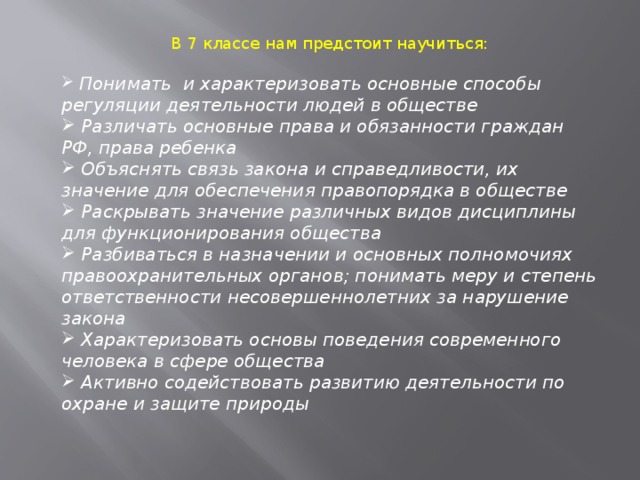 В 7 классе нам предстоит научиться:  Понимать и характеризовать основные способы регуляции деятельности людей в обществе  Различать основные права и обязанности граждан РФ, права ребенка  Объяснять связь закона и справедливости, их значение для обеспечения правопорядка в обществе  Раскрывать значение различных видов дисциплины для функционирования общества  Разбиваться в назначении и основных полномочиях правоохранительных органов; понимать меру и степень ответственности несовершеннолетних за нарушение закона  Характеризовать основы поведения современного человека в сфере общества  Активно содействовать развитию деятельности по охране и защите природы 