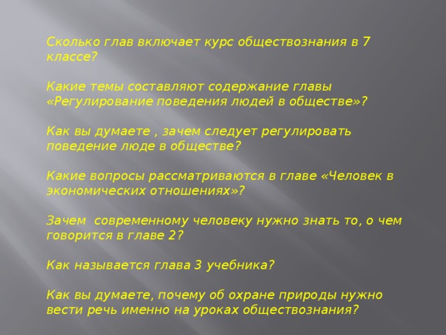 Сколько глав включает курс обществознания в 7 классе?  Какие темы составляют содержание главы «Регулирование поведения людей в обществе»?  Как вы думаете , зачем следует регулировать поведение люде в обществе?  Какие вопросы рассматриваются в главе «Человек в экономических отношениях»?  Зачем современному человеку нужно знать то, о чем говорится в главе 2?  Как называется глава 3 учебника?  Как вы думаете, почему об охране природы нужно вести речь именно на уроках обществознания? 