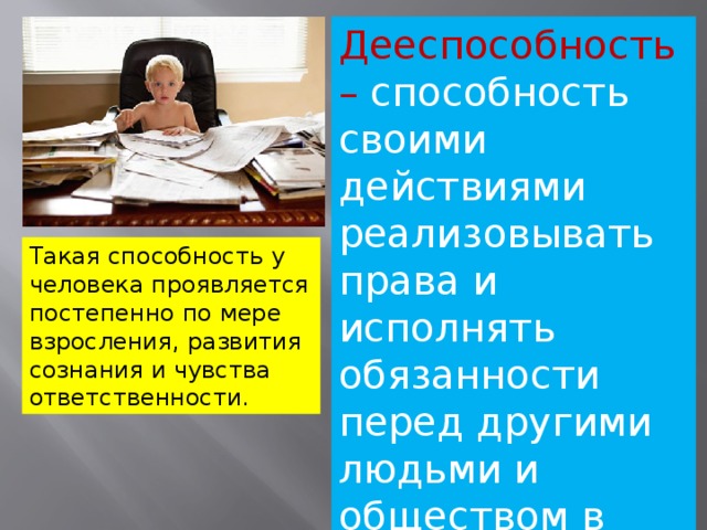 Дееспособность – способность своими действиями реализовывать права и исполнять обязанности перед другими людьми и обществом в целом. Такая способность у человека проявляется постепенно по мере взросления, развития сознания и чувства ответственности. 