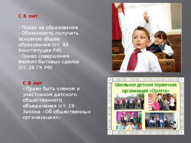 С 6 лет  Право на образование  Обязанность получить основное общее образование (ст. 43 Конституции РФ)  Право совершения мелких бытовых сделок (ст. 28 ГК РФ) С 8 лет - Право быть членом и участником детского общественного объединения (ст. 19 Закона «Об общественных организациях» 