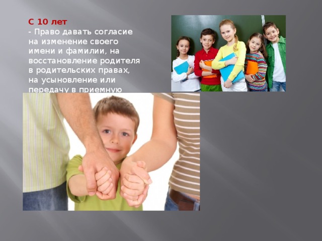 С 10 лет - Право давать согласие на изменение своего имени и фамилии, на восстановление родителя в родительских правах, на усыновление или передачу в приемную семью 