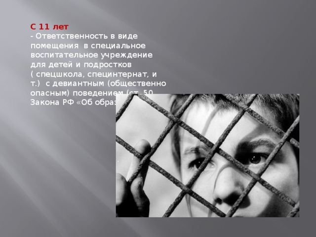 С 11 лет - Ответственность в виде помещения в специальное воспитательное учреждение для детей и подростков ( спецшкола, специнтернат, и т.) с девиантным (общественно опасным) поведением (ст. 50 Закона РФ «Об образовании»). 