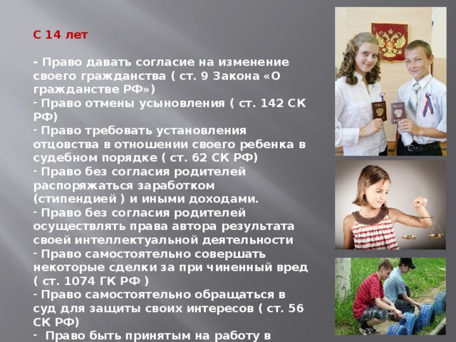 С 14 лет  - Право давать согласие на изменение своего гражданства ( ст. 9 Закона «О гражданстве РФ»)  Право отмены усыновления ( ст. 142 СК РФ)  Право требовать установления отцовства в отношении своего ребенка в судебном порядке ( ст. 62 СК РФ)  Право без согласия родителей распоряжаться заработком (стипендией ) и иными доходами.  Право без согласия родителей осуществлять права автора результата своей интеллектуальной деятельности  Право самостоятельно совершать некоторые сделки за при чиненный вред ( ст. 1074 ГК РФ )  Право самостоятельно обращаться в суд для защиты своих интересов ( ст. 56 СК РФ)  Право быть принятым на работу в свободное от учебы время для выполнения легкого труда ( ст. 63 ТК РФ) 