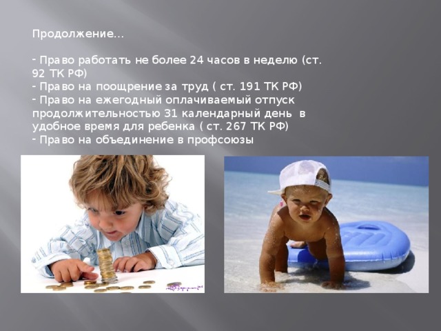 Продолжение…  Право работать не более 24 часов в неделю (ст. 92 ТК РФ)  Право на поощрение за труд ( ст. 191 ТК РФ)  Право на ежегодный оплачиваемый отпуск продолжительностью 31 календарный день в удобное время для ребенка ( ст. 267 ТК РФ)  Право на объединение в профсоюзы 