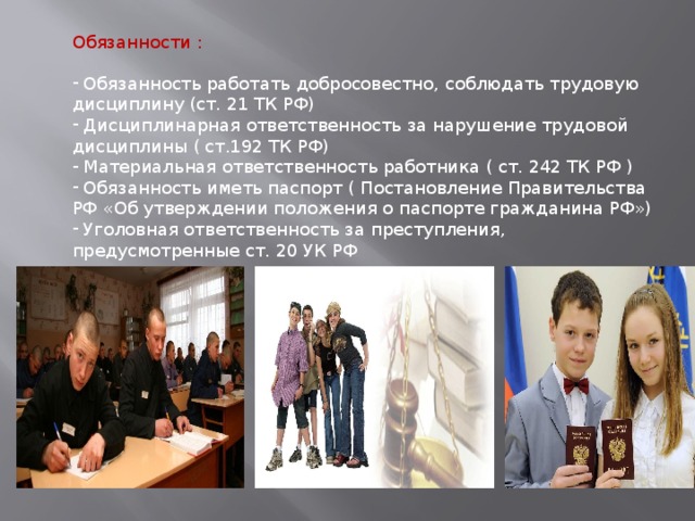 Обязанности :  Обязанность работать добросовестно, соблюдать трудовую дисциплину (ст. 21 ТК РФ)  Дисциплинарная ответственность за нарушение трудовой дисциплины ( ст.192 ТК РФ)  Материальная ответственность работника ( ст. 242 ТК РФ )  Обязанность иметь паспорт ( Постановление Правительства РФ «Об утверждении положения о паспорте гражданина РФ»)  Уголовная ответственность за преступления, предусмотренные ст. 20 УК РФ 