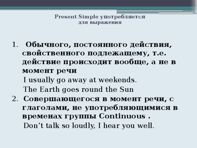  Present Simple употребляется  для выражения 1. Обычного, постоянного действия, свойственного подлежащему, т.е. действие происходит вообще, а не в момент речи  I usually go away at weekends.  The Earth goes round the Sun 2. Совершающегося в момент речи, с глаголами, не употребляющимися в временах группы Continuous .  Don’t talk so loudly, I hear you well. 