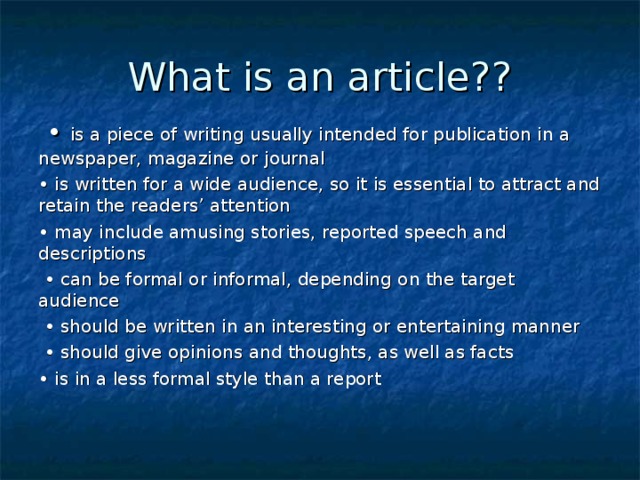 What is an article? ?  • is a piece of writing usually intended for publication in a newspaper, magazine or journal • is written for a wide audience, so it is essential to attract and retain the readers’ attention • may include amusing stories, reported speech and descriptions • can be formal or informal, depending on the target audience • should be written in an interesting or entertaining manner • should give opinions and thoughts, as well as facts • is in a less formal style than a report