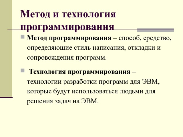 Метод и технология программирования  Метод программирования – способ, средство, определяющие стиль написания, откладки и сопровождения программ.  Технология программирования – технологии разработки программ для ЭВМ, которые будут использоваться людьми для решения задач на ЭВМ.   
