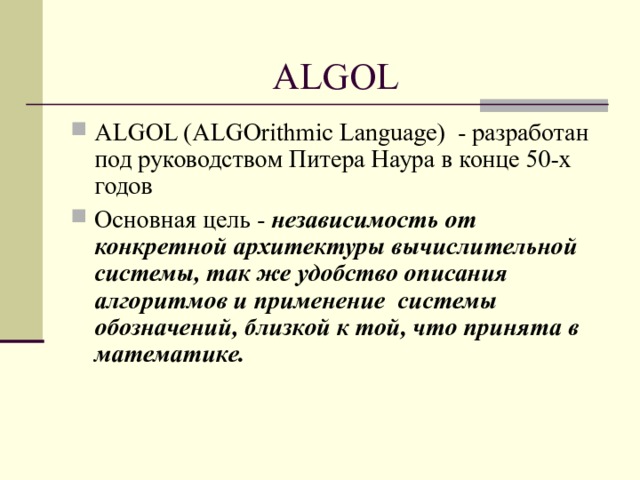 ALGOL ALGOL (ALGOrithmic Language) - разработан под руководством Питера Наура в конце 50-х годов Основная цель - независимость от конкретной архитектуры вычислительной системы, так же удобство описания алгоритмов и применение системы обозначений, близкой к той, что принята в математике.  